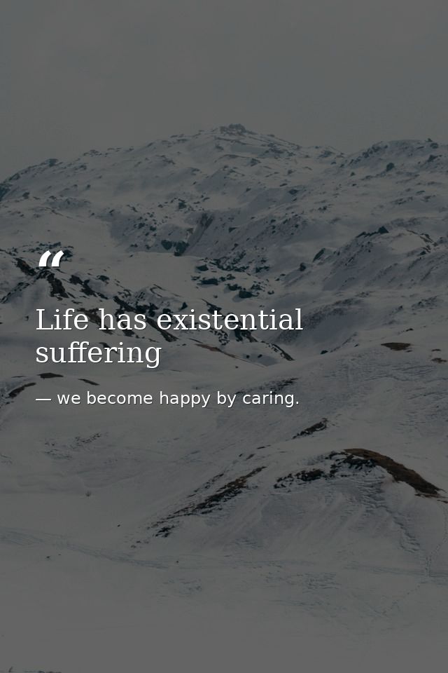 Life has existential suffering — we become happy by caring.