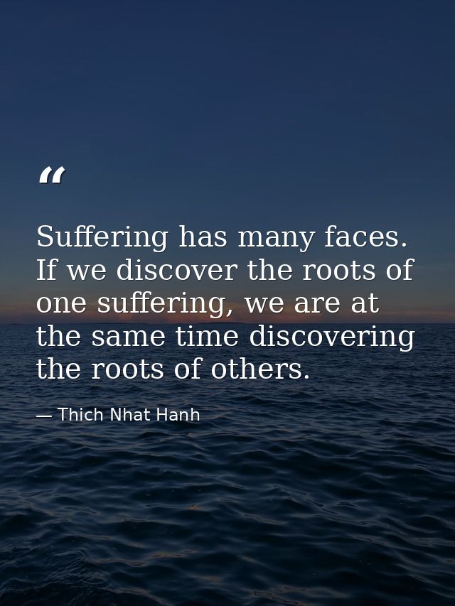 Suffering has many faces. If we discover the roots of one suffering, we are at the same time discovering the roots of ot — Thich Nhat Hanh