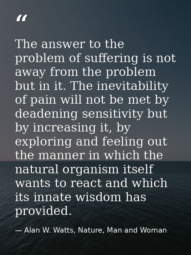 The answer to the problem of suffering is not away from the problem but in it. The inevitability of pain will not be met — Alan W. Watts, Nature, Man and Woman