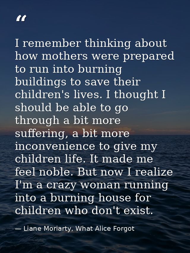 I remember thinking about how mothers were prepared to run into burning buildings to save their children's lives. I thou — Liane Moriarty, What Alice Forgot