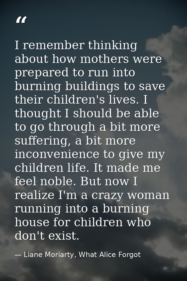 I remember thinking about how mothers were prepared to run into burning buildings to save their children's lives. I thou — Liane Moriarty, What Alice Forgot
