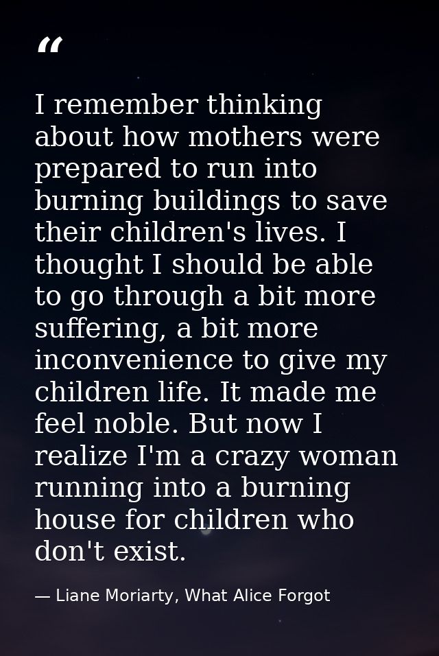 I remember thinking about how mothers were prepared to run into burning buildings to save their children's lives. I thou — Liane Moriarty, What Alice Forgot