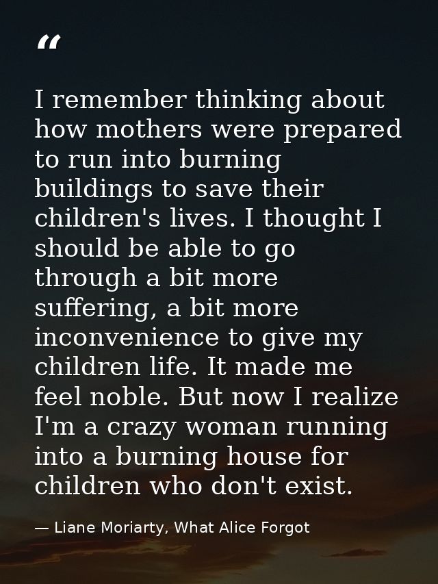 I remember thinking about how mothers were prepared to run into burning buildings to save their children's lives. I thou — Liane Moriarty, What Alice Forgot