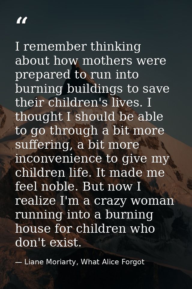 I remember thinking about how mothers were prepared to run into burning buildings to save their children's lives. I thou — Liane Moriarty, What Alice Forgot