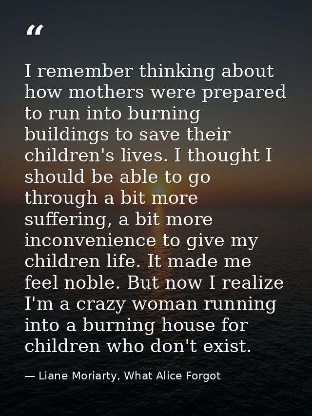 I remember thinking about how mothers were prepared to run into burning buildings to save their children's lives. I thou — Liane Moriarty, What Alice Forgot