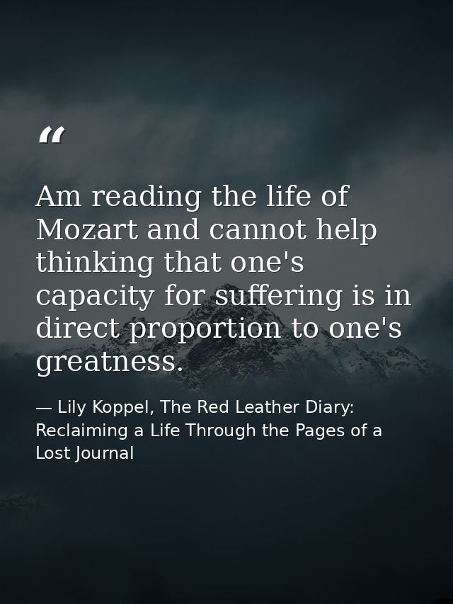 Am reading the life of Mozart and cannot help thinking that one's capacity for suffering is in direct proportion to one' — Lily Koppel, The Red Leather Diary: Reclaiming a Life Through the Pages of a Lost Journal