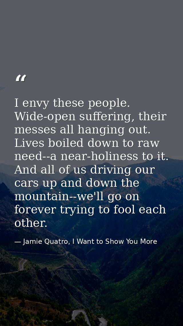 I envy these people. Wide-open suffering, their messes all hanging out. Lives boiled down to raw need--a near-holiness t — Jamie Quatro, I Want to Show You More