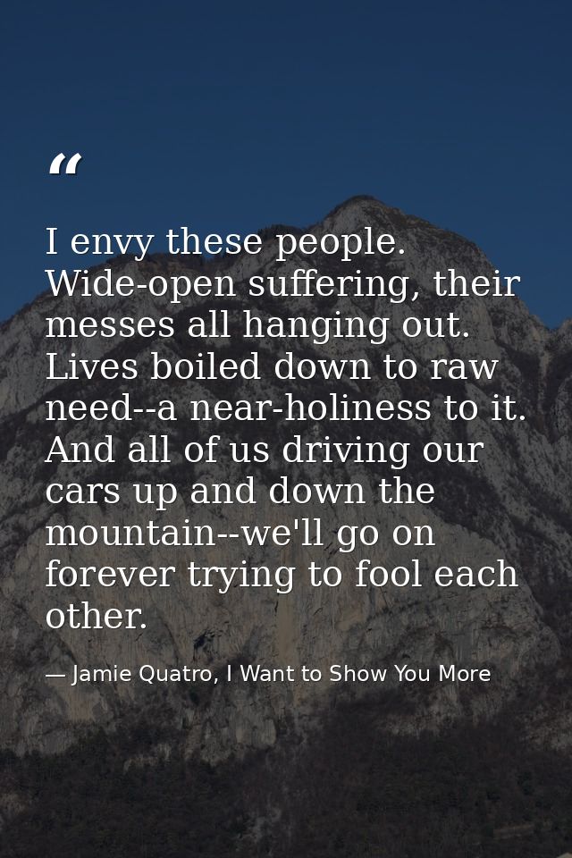 I envy these people. Wide-open suffering, their messes all hanging out. Lives boiled down to raw need--a near-holiness t — Jamie Quatro, I Want to Show You More
