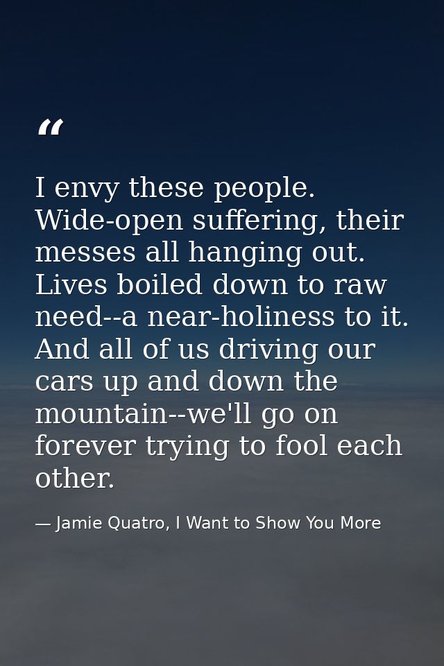 I envy these people. Wide-open suffering, their messes all hanging out. Lives boiled down to raw need--a near-holiness t — Jamie Quatro, I Want to Show You More