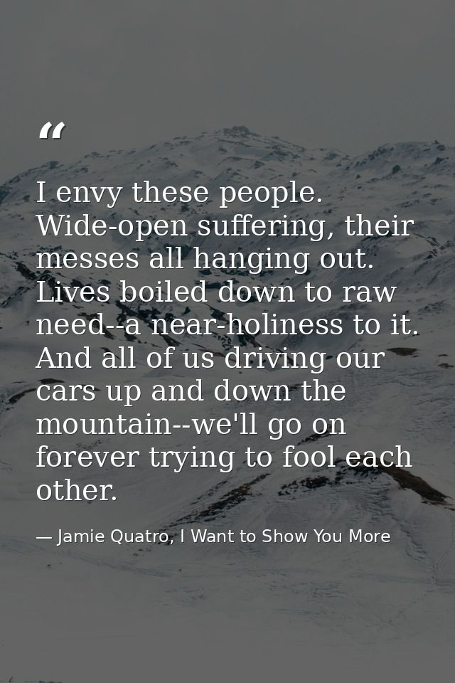 I envy these people. Wide-open suffering, their messes all hanging out. Lives boiled down to raw need--a near-holiness t — Jamie Quatro, I Want to Show You More