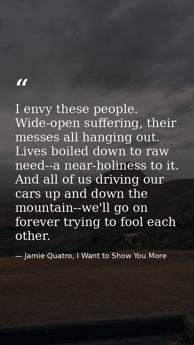 I envy these people. Wide-open suffering, their messes all hanging out. Lives boiled down to raw need--a near-holiness t — Jamie Quatro, I Want to Show You More