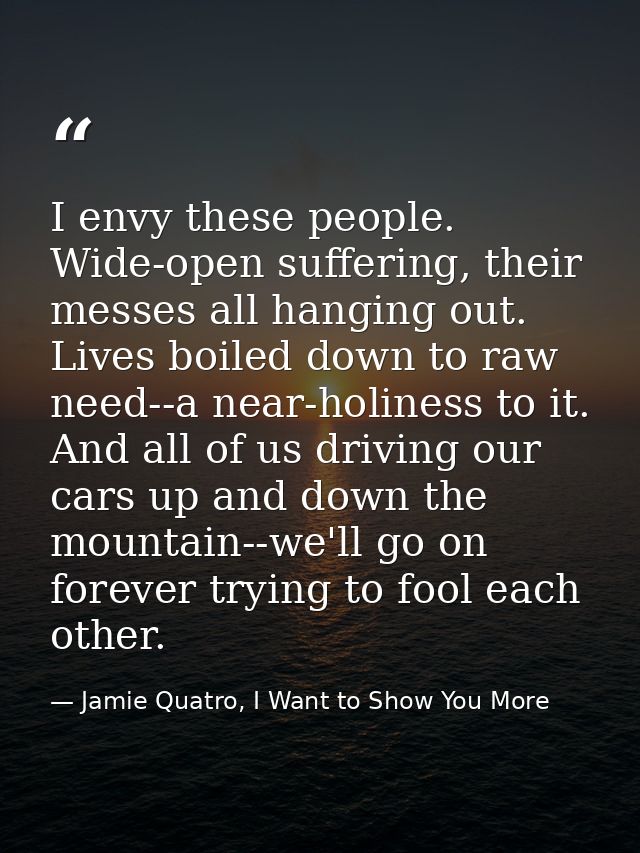 I envy these people. Wide-open suffering, their messes all hanging out. Lives boiled down to raw need--a near-holiness t — Jamie Quatro, I Want to Show You More
