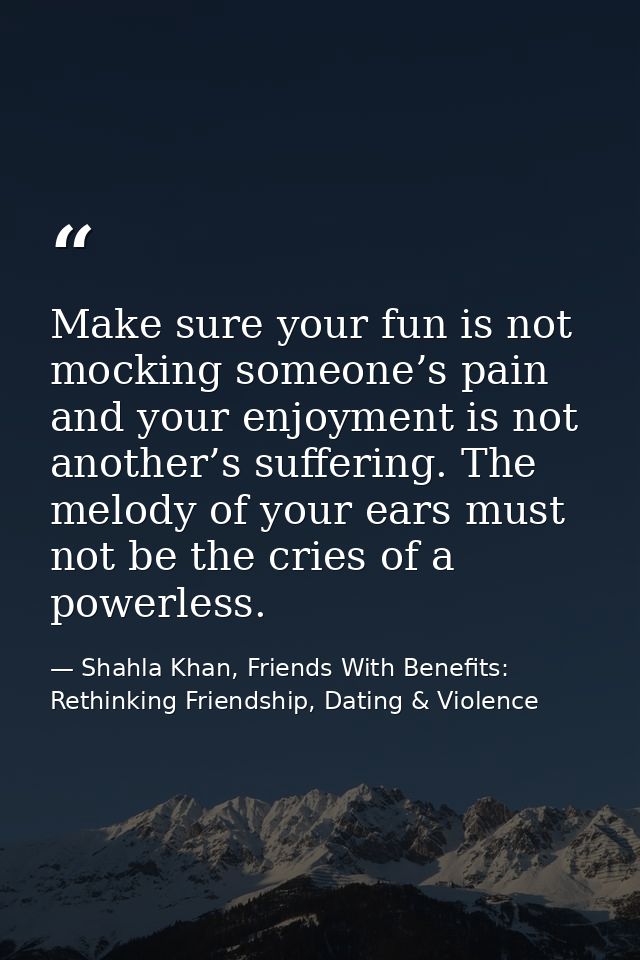 Make sure your fun is not mocking someone’s pain and your enjoyment is not another’s suffering. The melody of your ears  — Shahla Khan, Friends With Benefits: Rethinking Friendship, Dating & Violence
