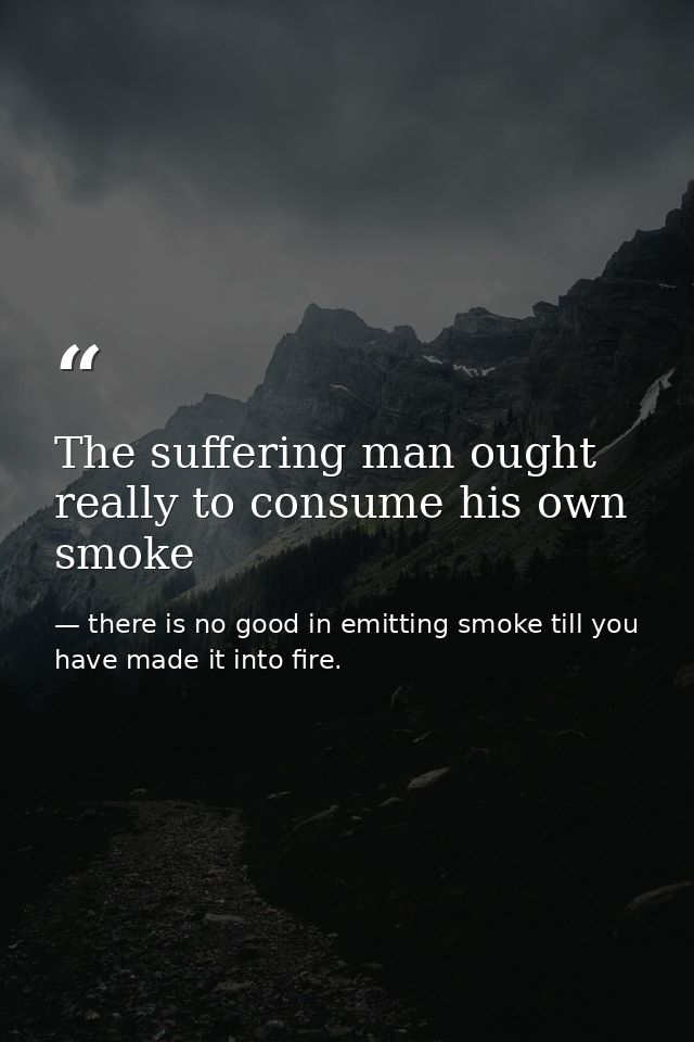 The suffering man ought really to consume his own smoke — there is no good in emitting smoke till you have made it into fire.