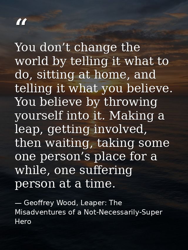 You don’t change the world by telling it what to do, sitting at home, and telling it what you believe. You believe by th — Geoffrey Wood, Leaper: The Misadventures of a Not-Necessarily-Super Hero