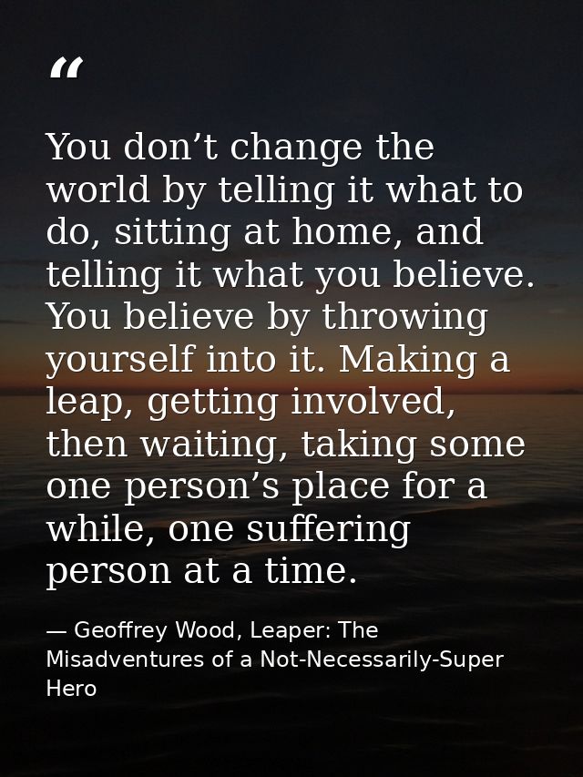 You don’t change the world by telling it what to do, sitting at home, and telling it what you believe. You believe by th — Geoffrey Wood, Leaper: The Misadventures of a Not-Necessarily-Super Hero