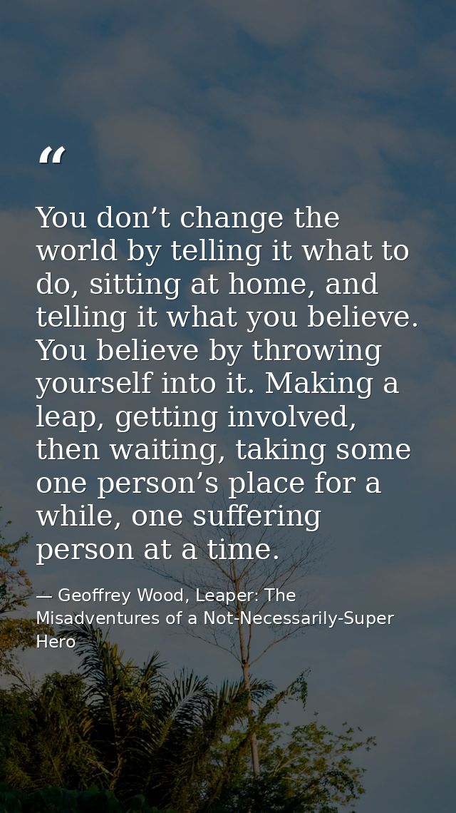 You don’t change the world by telling it what to do, sitting at home, and telling it what you believe. You believe by th — Geoffrey Wood, Leaper: The Misadventures of a Not-Necessarily-Super Hero