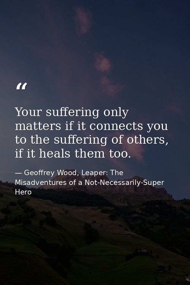 Your suffering only matters if it connects you to the suffering of others, if it heals them too. — Geoffrey Wood, Leaper: The Misadventures of a Not-Necessarily-Super Hero
