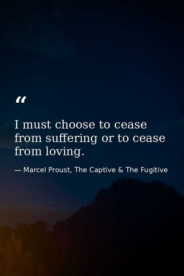 I must choose to cease from suffering or to cease from loving. — Marcel Proust, The Captive & The Fugitive