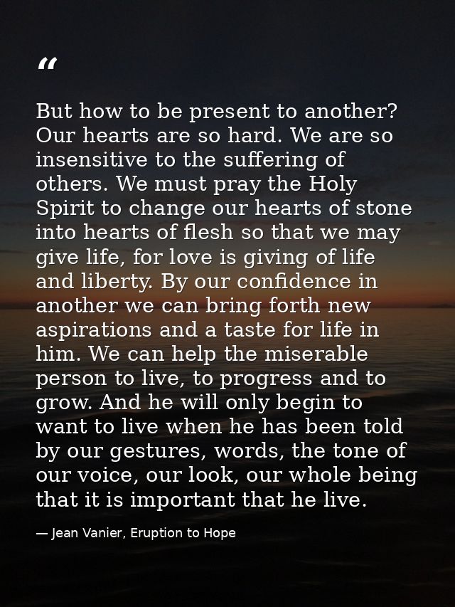But how to be present to another? Our hearts are so hard. We are so insensitive to the suffering of others. We must pray — Jean Vanier, Eruption to Hope