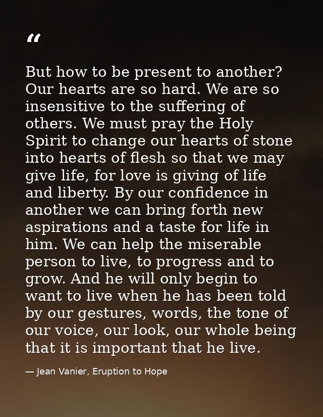 But how to be present to another? Our hearts are so hard. We are so insensitive to the suffering of others. We must pray — Jean Vanier, Eruption to Hope