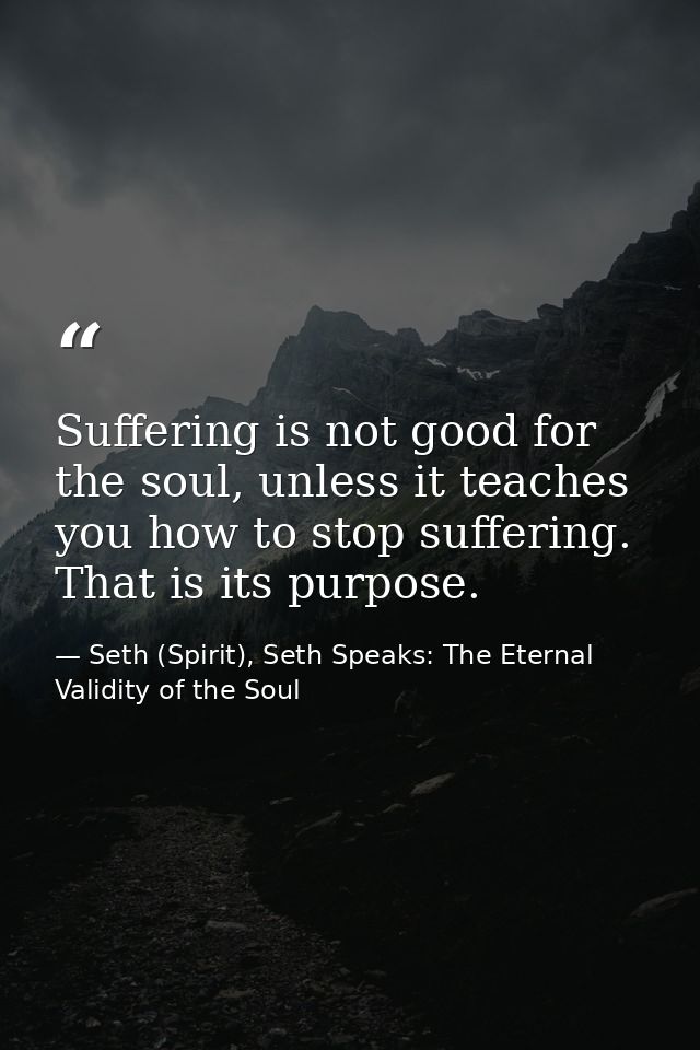 Suffering is not good for the soul, unless it teaches you how to stop suffering. That is its purpose. — Seth (Spirit), Seth Speaks: The Eternal Validity of the Soul