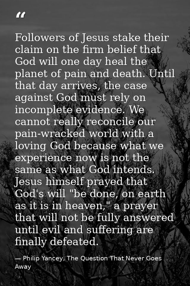Followers of Jesus stake their claim on the firm belief that God will one day heal the planet of pain and death. Until t — Philip Yancey, The Question That Never Goes Away