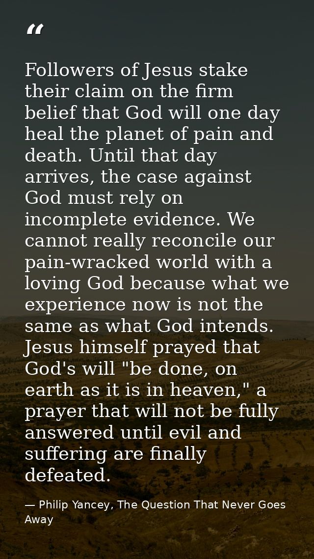Followers of Jesus stake their claim on the firm belief that God will one day heal the planet of pain and death. Until t — Philip Yancey, The Question That Never Goes Away