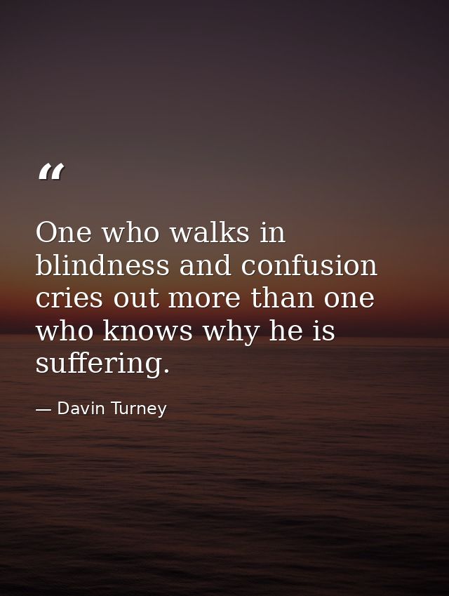 One who walks in blindness and confusion cries out more than one who knows why he is suffering. — Davin Turney