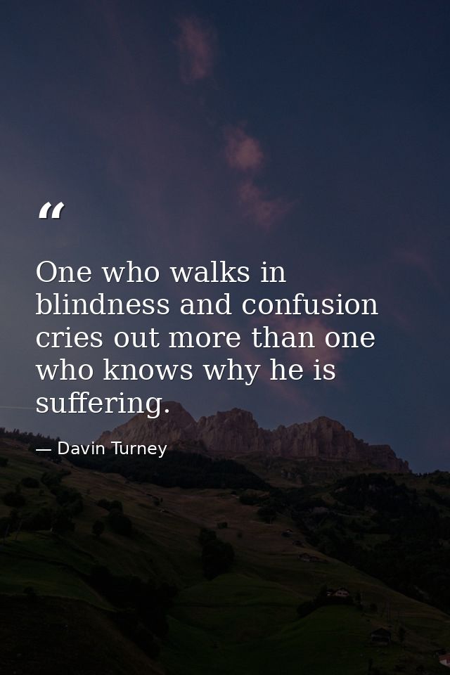 One who walks in blindness and confusion cries out more than one who knows why he is suffering. — Davin Turney