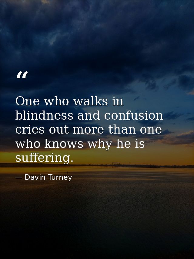 One who walks in blindness and confusion cries out more than one who knows why he is suffering. — Davin Turney