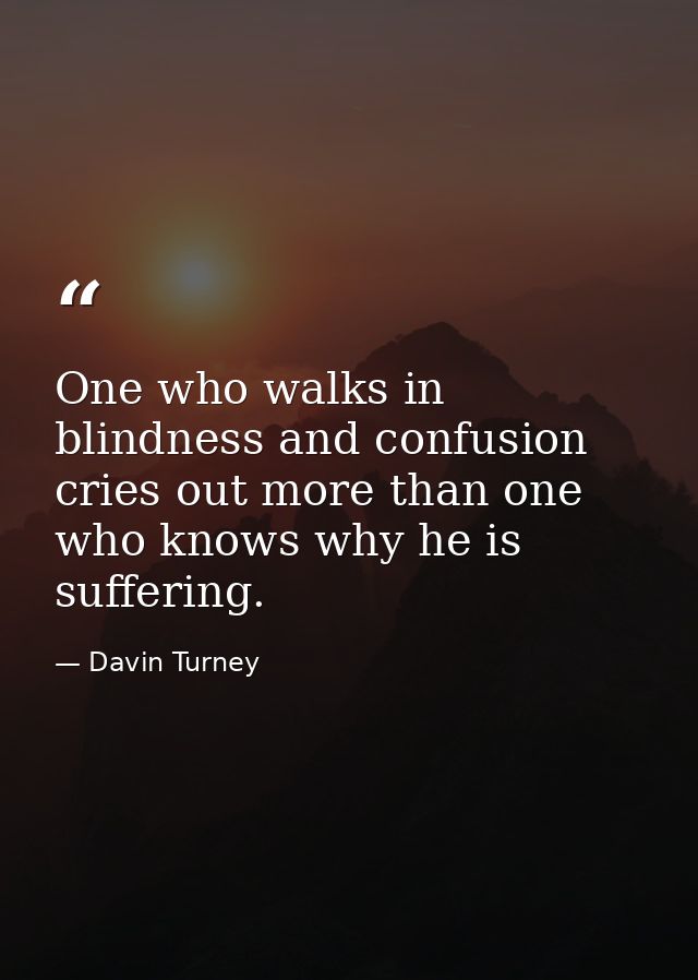 One who walks in blindness and confusion cries out more than one who knows why he is suffering. — Davin Turney