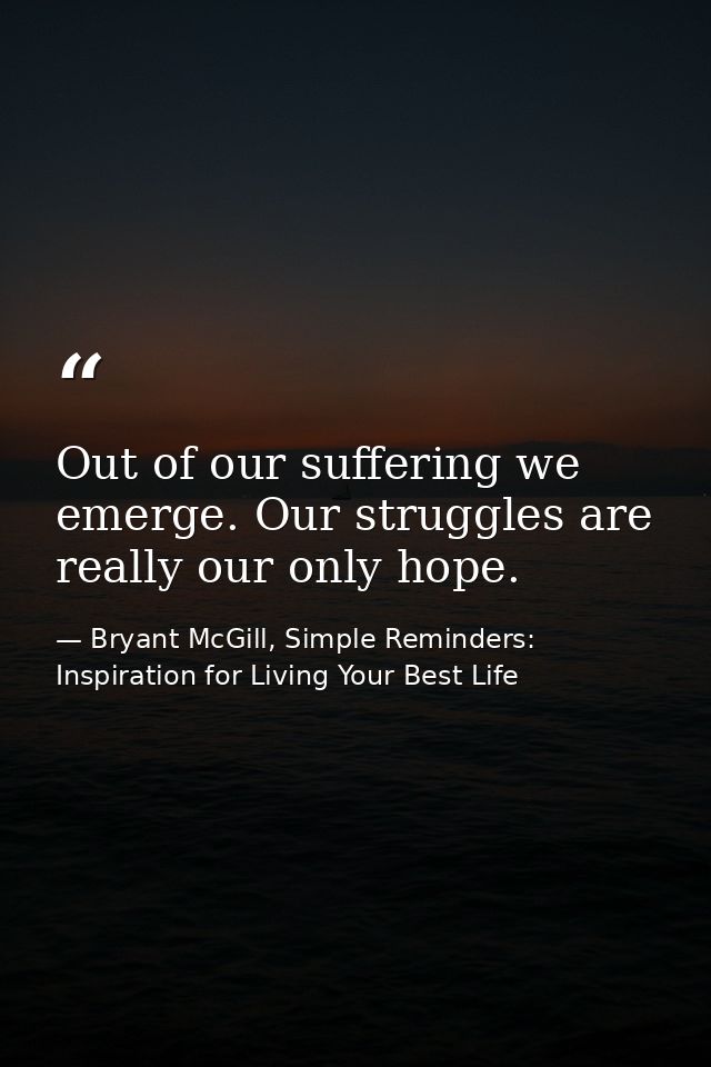 Out of our suffering we emerge. Our struggles are really our only hope. — Bryant McGill, Simple Reminders: Inspiration for Living Your Best Life