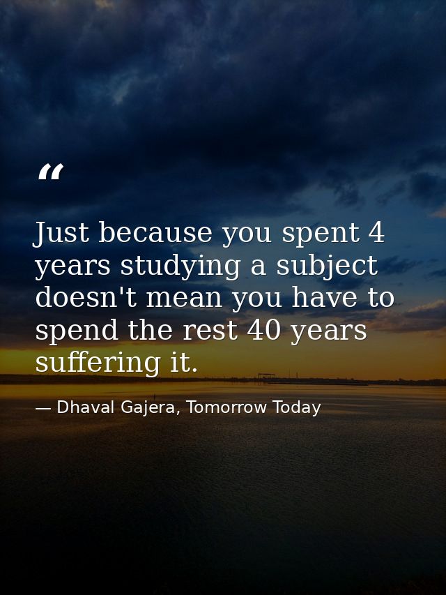 Just because you spent 4 years studying a subject doesn't mean you have to spend the rest 40 years suffering it. — Dhaval Gajera, Tomorrow Today