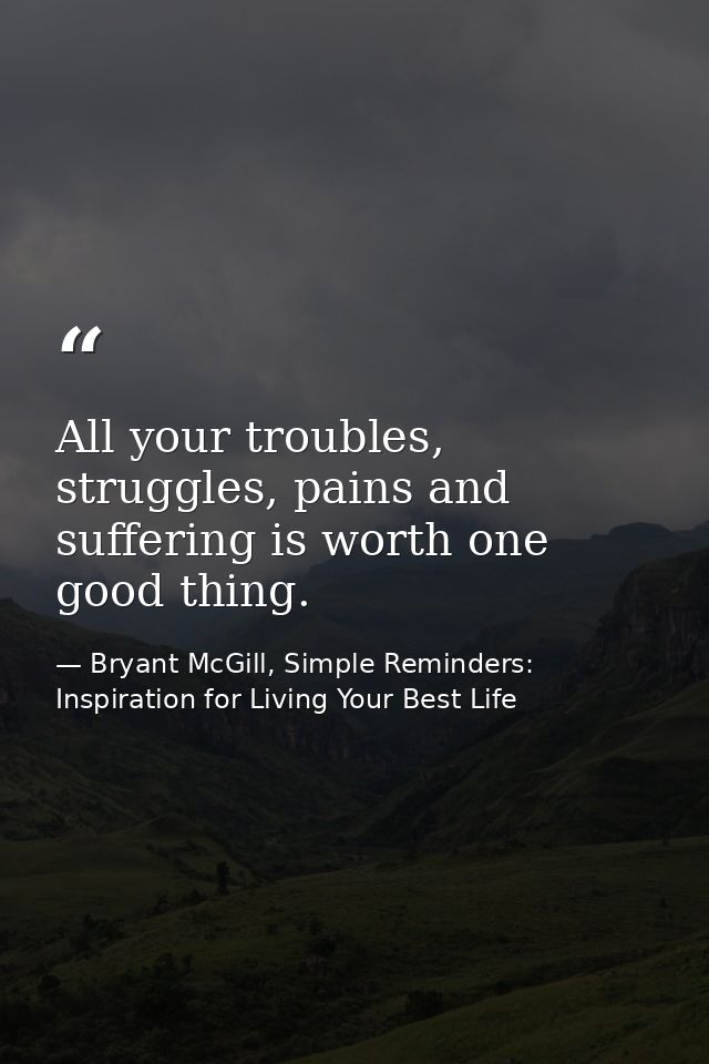 All your troubles, struggles, pains and suffering is worth one good thing. — Bryant McGill, Simple Reminders: Inspiration for Living Your Best Life