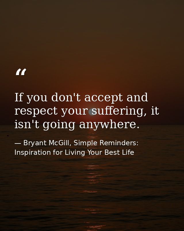 If you don't accept and respect your suffering, it isn't going anywhere. — Bryant McGill, Simple Reminders: Inspiration for Living Your Best Life