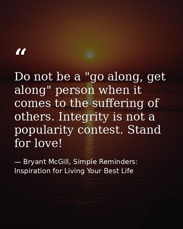 Do not be a "go along, get along" person when it comes to the suffering of others. Integrity is not a popularity contest — Bryant McGill, Simple Reminders: Inspiration for Living Your Best Life