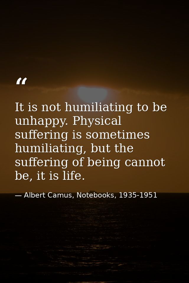 It is not humiliating to be unhappy. Physical suffering is sometimes humiliating, but the suffering of being cannot be,  — Albert Camus, Notebooks, 1935-1951