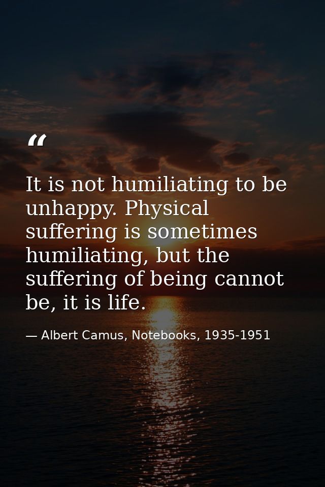 It is not humiliating to be unhappy. Physical suffering is sometimes humiliating, but the suffering of being cannot be,  — Albert Camus, Notebooks, 1935-1951