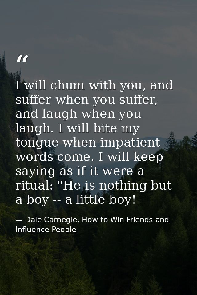 I will chum with you, and suffer when you suffer, and laugh when you laugh. I will bite my tongue when impatient words c — Dale Carnegie, How to Win Friends and Influence People