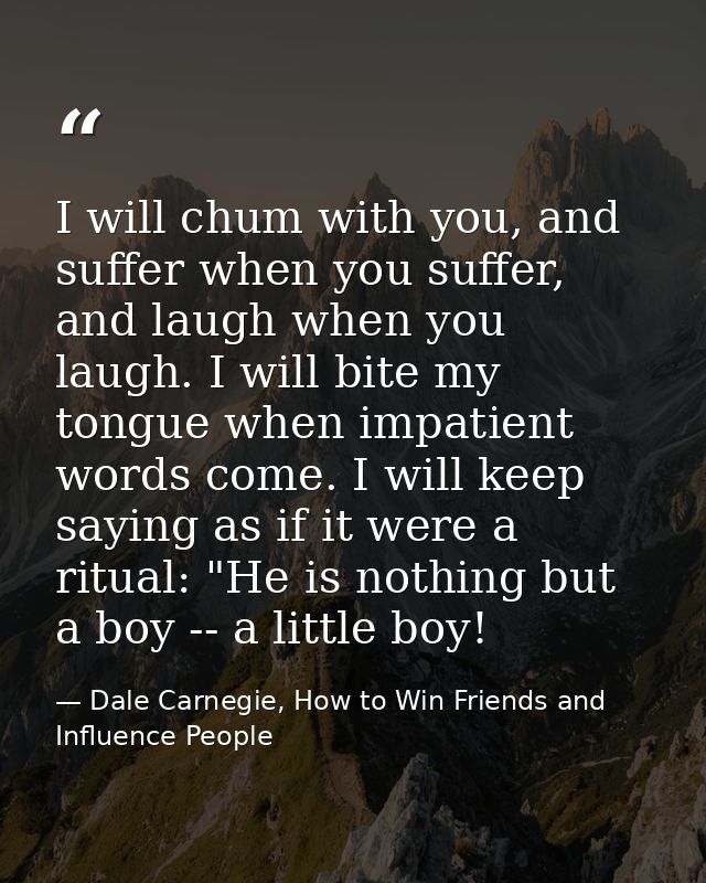 I will chum with you, and suffer when you suffer, and laugh when you laugh. I will bite my tongue when impatient words c — Dale Carnegie, How to Win Friends and Influence People