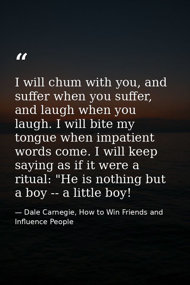 I will chum with you, and suffer when you suffer, and laugh when you laugh. I will bite my tongue when impatient words c — Dale Carnegie, How to Win Friends and Influence People