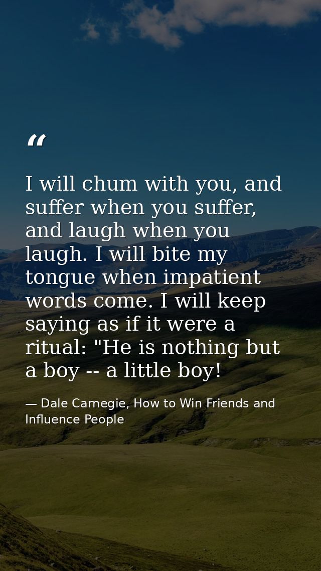 I will chum with you, and suffer when you suffer, and laugh when you laugh. I will bite my tongue when impatient words c — Dale Carnegie, How to Win Friends and Influence People