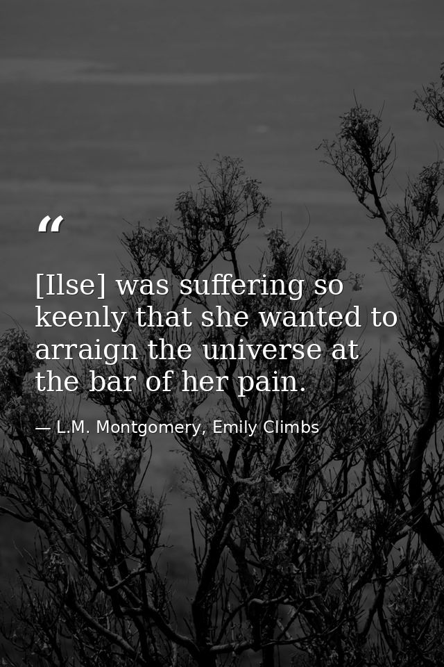 [Ilse] was suffering so keenly that she wanted to arraign the universe at the bar of her pain. — L.M. Montgomery, Emily Climbs