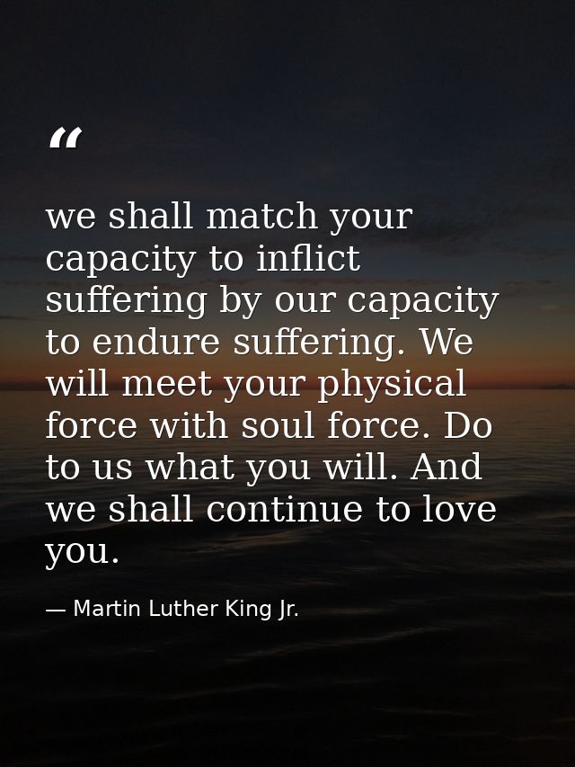 we shall match your capacity to inflict suffering by our capacity to endure suffering. We will meet your physical force  — Martin Luther King Jr.