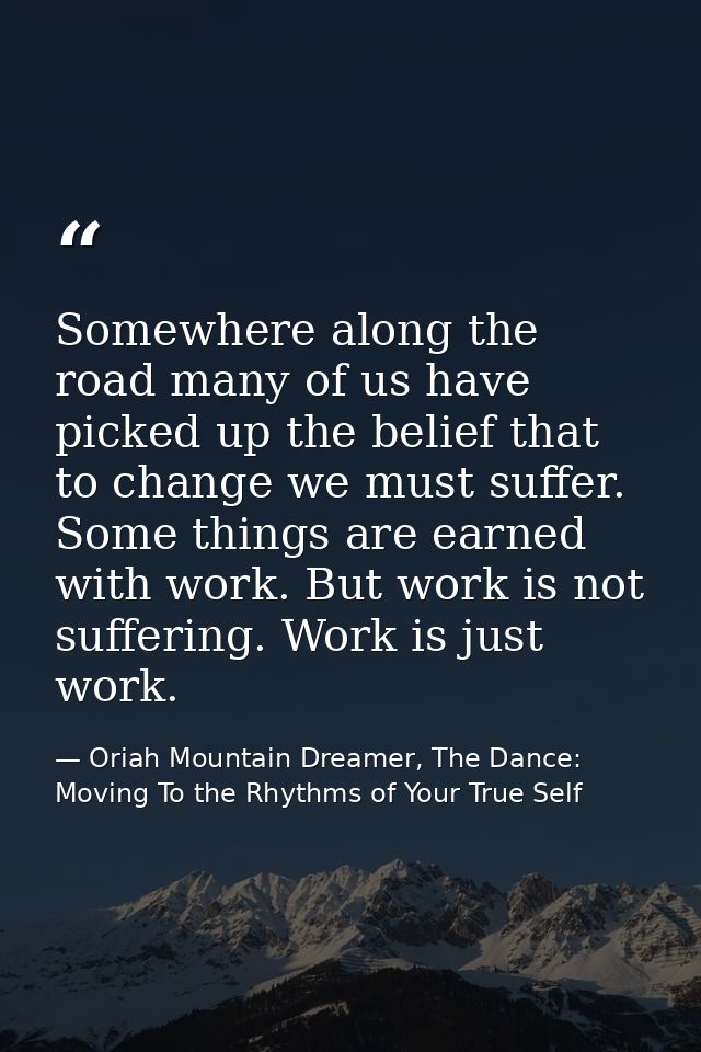 Somewhere along the road many of us have picked up the belief that to change we must suffer. Some things are earned with — Oriah Mountain Dreamer, The Dance: Moving To the Rhythms of Your True Self