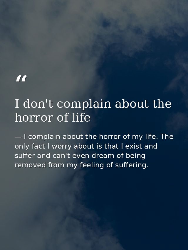 I don't complain about the horror of life — I complain about the horror of my life. The only fact I worry about is that I exist and suffer and can't even dream of being removed from my feeling of suffering.