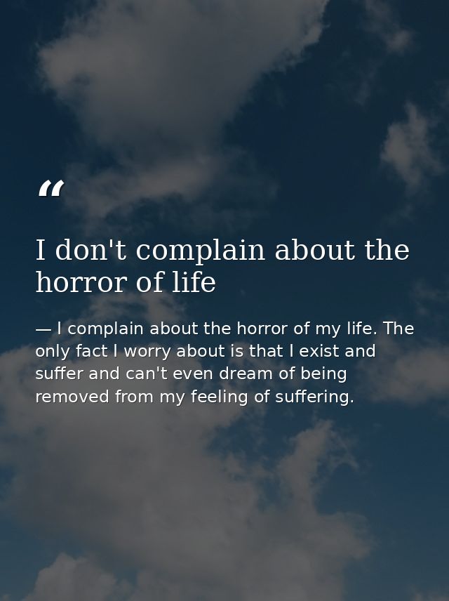 I don't complain about the horror of life — I complain about the horror of my life. The only fact I worry about is that I exist and suffer and can't even dream of being removed from my feeling of suffering.