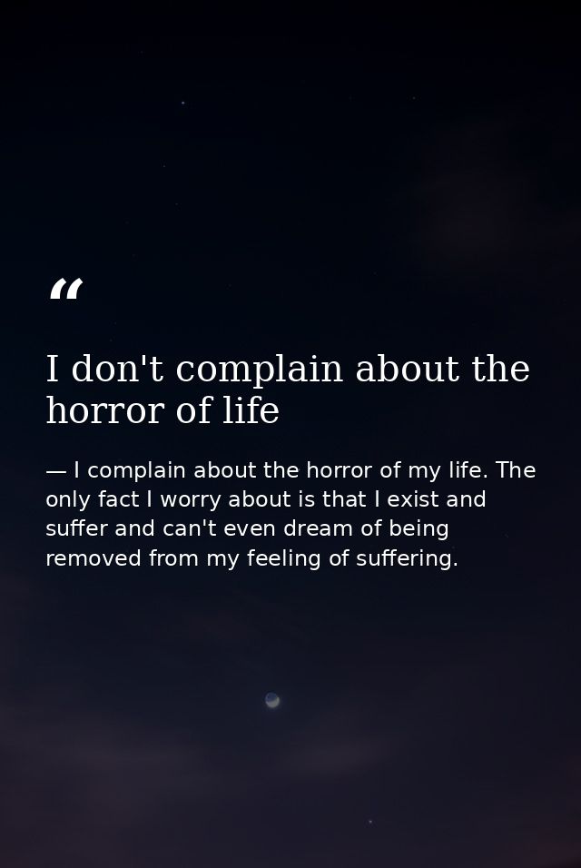 I don't complain about the horror of life — I complain about the horror of my life. The only fact I worry about is that I exist and suffer and can't even dream of being removed from my feeling of suffering.