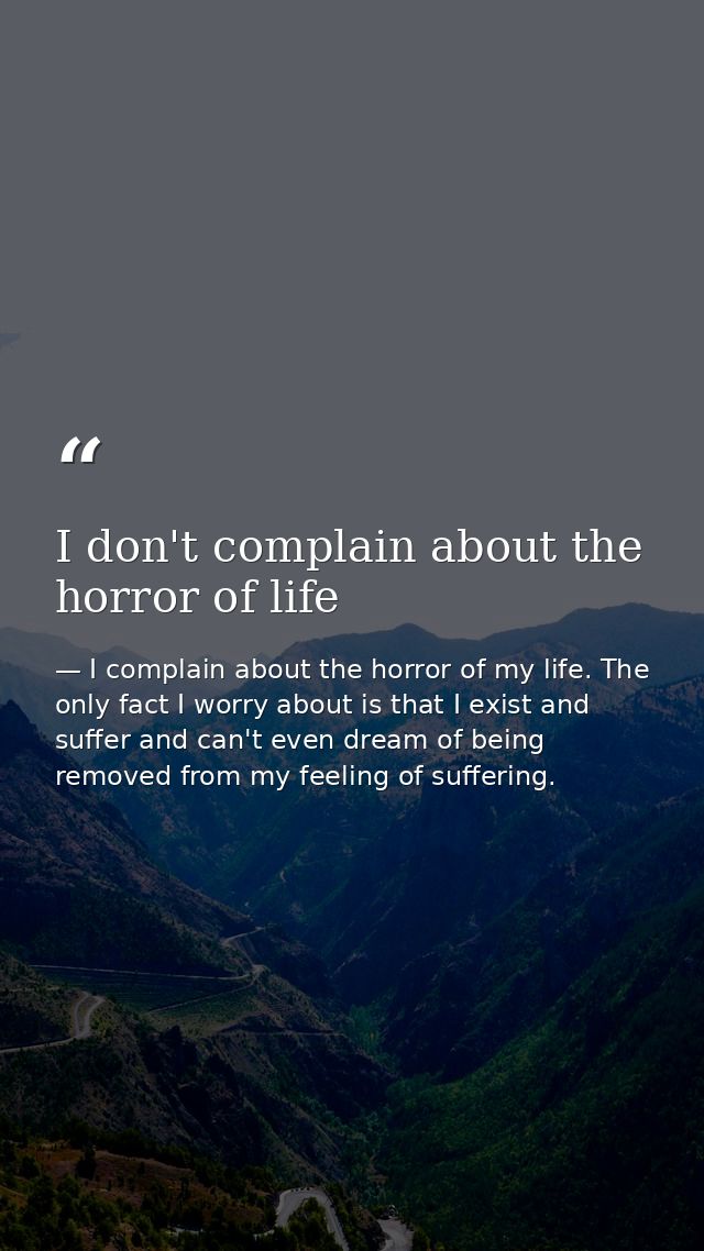 I don't complain about the horror of life — I complain about the horror of my life. The only fact I worry about is that I exist and suffer and can't even dream of being removed from my feeling of suffering.
